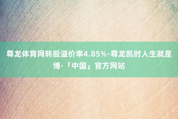 尊龙体育网转股溢价率4.85%-尊龙凯时人生就是博·「中国」官方网站