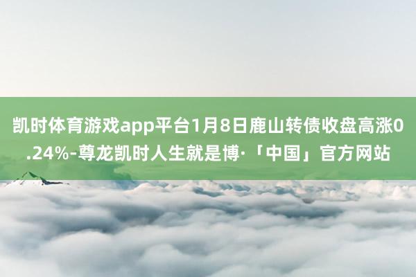 凯时体育游戏app平台1月8日鹿山转债收盘高涨0.24%-尊龙凯时人生就是博·「中国」官方网站