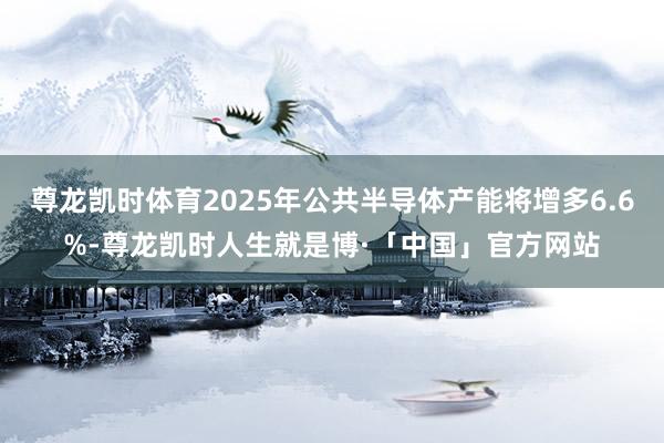 尊龙凯时体育2025年公共半导体产能将增多6.6%-尊龙凯时人生就是博·「中国」官方网站