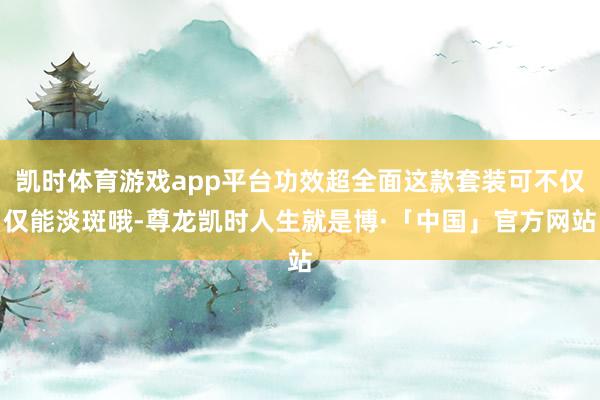 凯时体育游戏app平台功效超全面这款套装可不仅仅能淡斑哦-尊龙凯时人生就是博·「中国」官方网站