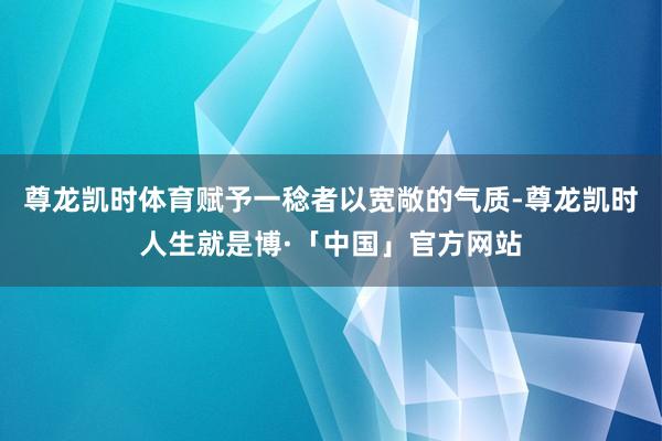 尊龙凯时体育赋予一稔者以宽敞的气质-尊龙凯时人生就是博·「中国」官方网站