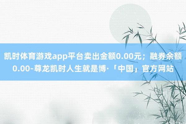 凯时体育游戏app平台卖出金额0.00元；融券余额0.00-尊龙凯时人生就是博·「中国」官方网站