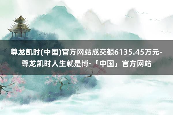 尊龙凯时(中国)官方网站成交额6135.45万元-尊龙凯时人生就是博·「中国」官方网站