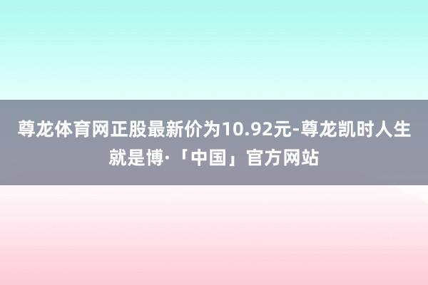 尊龙体育网正股最新价为10.92元-尊龙凯时人生就是博·「中国」官方网站