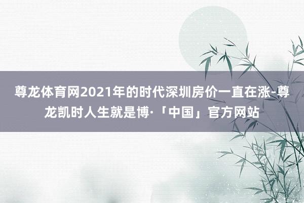 尊龙体育网2021年的时代深圳房价一直在涨-尊龙凯时人生就是博·「中国」官方网站