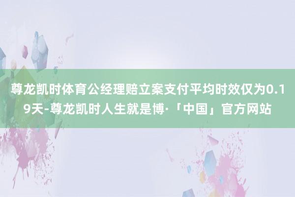 尊龙凯时体育公经理赔立案支付平均时效仅为0.19天-尊龙凯时人生就是博·「中国」官方网站