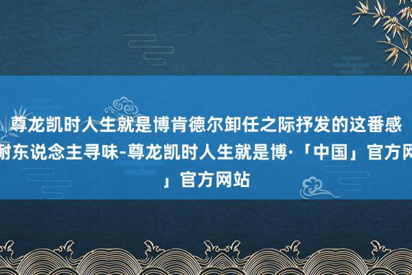 尊龙凯时人生就是博肯德尔卸任之际抒发的这番感叹耐东说念主寻味-尊龙凯时人生就是博·「中国」官方网站