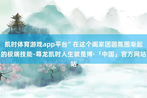 凯时体育游戏app平台”在这个阖家团圆氛围渐起的极端技能-尊龙凯时人生就是博·「中国」官方网站