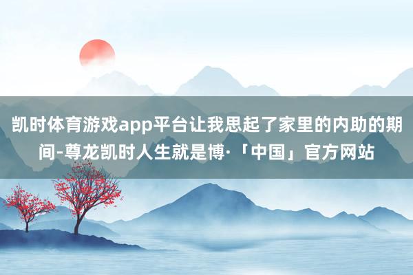 凯时体育游戏app平台让我思起了家里的内助的期间-尊龙凯时人生就是博·「中国」官方网站