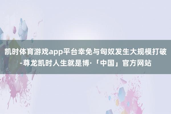 凯时体育游戏app平台幸免与匈奴发生大规模打破-尊龙凯时人生就是博·「中国」官方网站