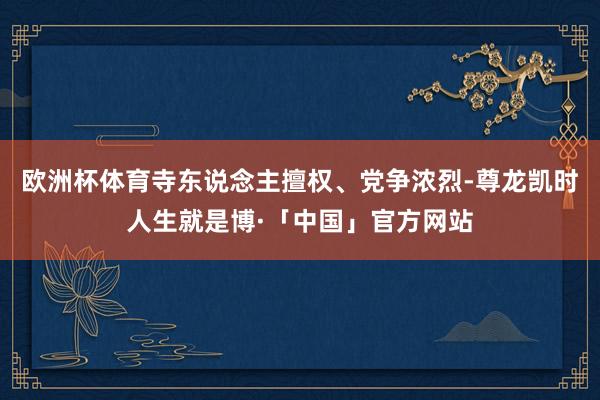 欧洲杯体育寺东说念主擅权、党争浓烈-尊龙凯时人生就是博·「中国」官方网站