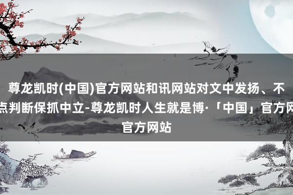 尊龙凯时(中国)官方网站和讯网站对文中发扬、不雅点判断保抓中立-尊龙凯时人生就是博·「中国」官方网站