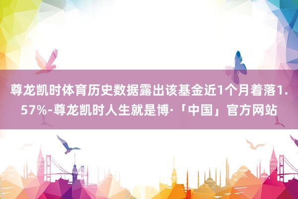 尊龙凯时体育历史数据露出该基金近1个月着落1.57%-尊龙凯时人生就是博·「中国」官方网站