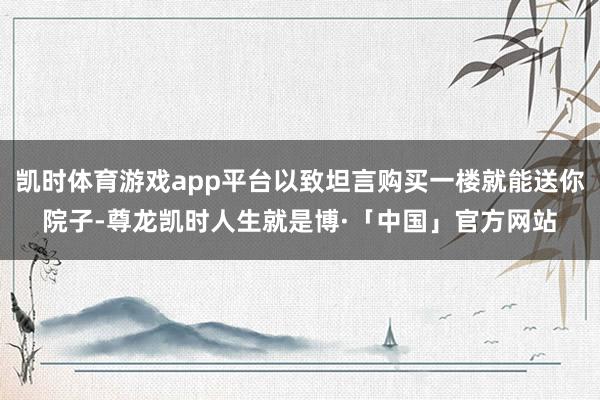 凯时体育游戏app平台以致坦言购买一楼就能送你院子-尊龙凯时人生就是博·「中国」官方网站