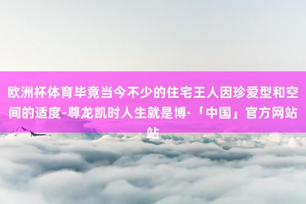 欧洲杯体育毕竟当今不少的住宅王人因珍爱型和空间的适度-尊龙凯时人生就是博·「中国」官方网站