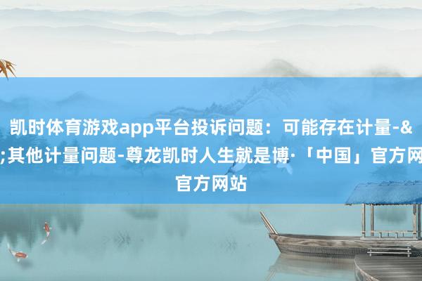 凯时体育游戏app平台投诉问题：可能存在计量->其他计量问题-尊龙凯时人生就是博·「中国」官方网站