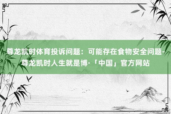 尊龙凯时体育投诉问题：可能存在食物安全问题-尊龙凯时人生就是博·「中国」官方网站