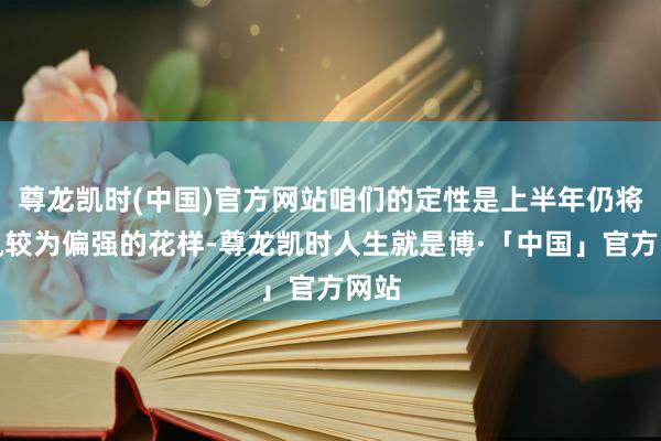 尊龙凯时(中国)官方网站咱们的定性是上半年仍将保执较为偏强的花样-尊龙凯时人生就是博·「中国」官方网站