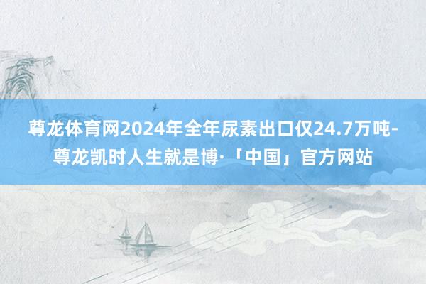 尊龙体育网2024年全年尿素出口仅24.7万吨-尊龙凯时人生就是博·「中国」官方网站