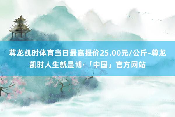 尊龙凯时体育当日最高报价25.00元/公斤-尊龙凯时人生就是博·「中国」官方网站