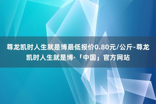 尊龙凯时人生就是博最低报价0.80元/公斤-尊龙凯时人生就是博·「中国」官方网站