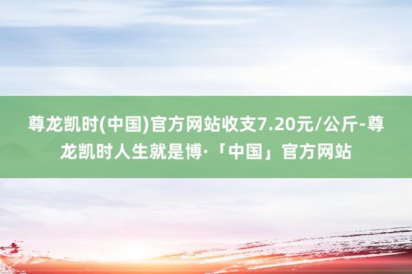 尊龙凯时(中国)官方网站收支7.20元/公斤-尊龙凯时人生就是博·「中国」官方网站