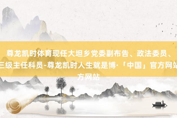 尊龙凯时体育现任大坦乡党委副布告、政法委员、三级主任科员-尊龙凯时人生就是博·「中国」官方网站