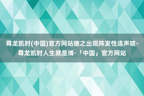 尊龙凯时(中国)官方网站继之出现阵发性连声咳-尊龙凯时人生就是博·「中国」官方网站