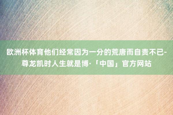 欧洲杯体育他们经常因为一分的荒唐而自责不已-尊龙凯时人生就是博·「中国」官方网站