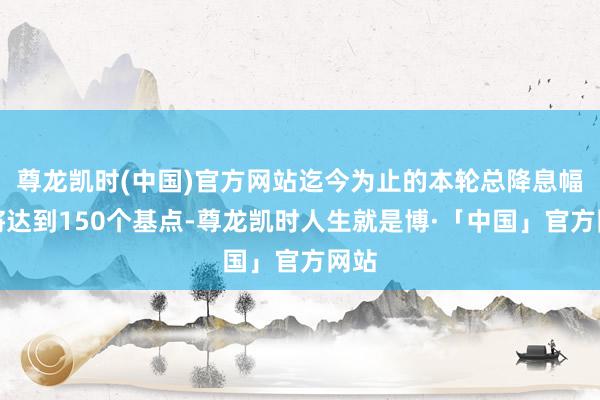 尊龙凯时(中国)官方网站迄今为止的本轮总降息幅度将达到150个基点-尊龙凯时人生就是博·「中国」官方网站