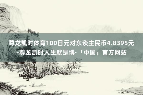 尊龙凯时体育100日元对东谈主民币4.8395元-尊龙凯时人生就是博·「中国」官方网站