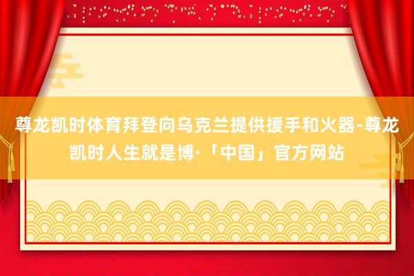 尊龙凯时体育拜登向乌克兰提供援手和火器-尊龙凯时人生就是博·「中国」官方网站