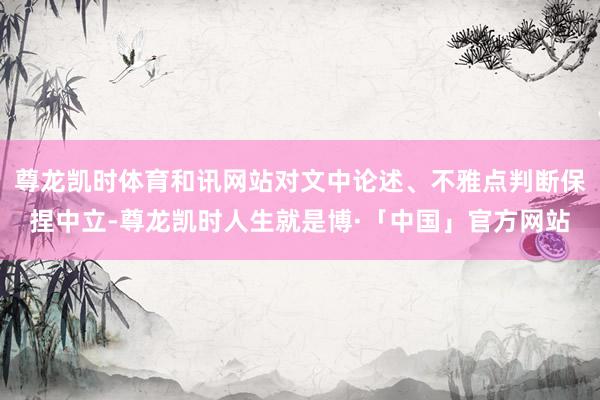 尊龙凯时体育和讯网站对文中论述、不雅点判断保捏中立-尊龙凯时人生就是博·「中国」官方网站