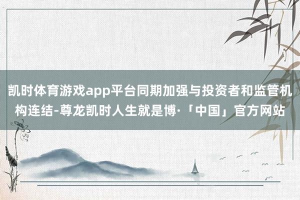 凯时体育游戏app平台同期加强与投资者和监管机构连结-尊龙凯时人生就是博·「中国」官方网站