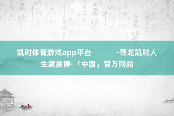 凯时体育游戏app平台            -尊龙凯时人生就是博·「中国」官方网站