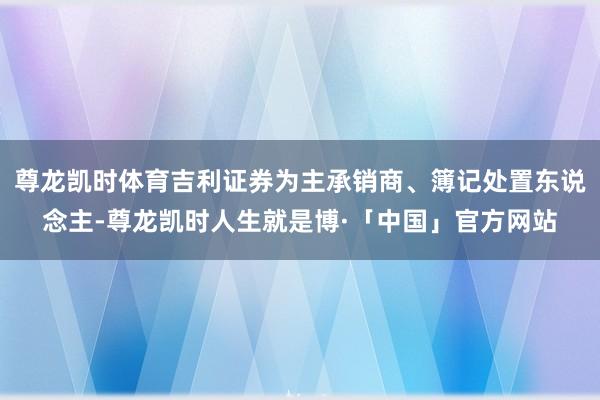尊龙凯时体育吉利证券为主承销商、簿记处置东说念主-尊龙凯时人生就是博·「中国」官方网站
