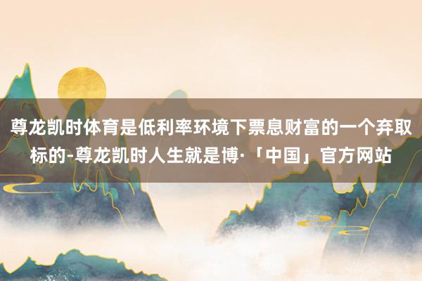 尊龙凯时体育是低利率环境下票息财富的一个弃取标的-尊龙凯时人生就是博·「中国」官方网站
